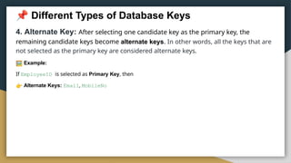 Different Types of Database Keys
4. Alternate Key: After selecting one candidate key as the primary key, the
remaining candidate keys become alternate keys. In other words, all the keys that are
not selected as the primary key are considered alternate keys.
Example:
If EmployeeID is selected as Primary Key, then
Alternate Keys: Email, MobileNo
 