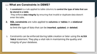 What are Constraints in DBMS?
1. A constraint is a rule applied to table columns to control the type of data that can
be stored in a table.
They enforce data integrity by ensuring that invalid or duplicate data doesn’t
enter the table.
2. SQL constraints are rules applied to columns or tables in a relational
database
to limit the type of data that can be inserted, updated, or deleted.
3. Constraints can be enforced during table creation or later using the ALTER
TABLE statement. They play a vital role in maintaining the quality and
integrity of your database.
 