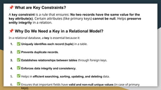 What are Key Constraints?
A key constraint is a rule that ensures: No two records have the same value for the
key attribute(s). Certain attributes (like primary keys) cannot be null. Helps preserve
entity integrity in a relation.
Why Do We Need a Key in a Relational Model?
In a relational database, a key is essential because it:
1. Uniquely identifies each record (tuple) in a table.
2. Prevents duplicate records.
3. Establishes relationships between tables through foreign keys.
4. Enforces data integrity and consistency.
5. Helps in efficient searching, sorting, updating, and deleting data.
6. Ensures that important fields have valid and non-null unique values (in case of primary
keys).
 