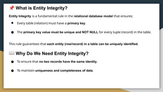 What is Entity Integrity?
Entity Integrity is a fundamental rule in the relational database model that ensures:
● Every table (relation) must have a primary key.
● The primary key value must be unique and NOT NULL for every tuple (record) in the table.
This rule guarantees that each entity (row/record) in a table can be uniquely identified.
Why Do We Need Entity Integrity?
● To ensure that no two records have the same identity.
● To maintain uniqueness and completeness of data.
 