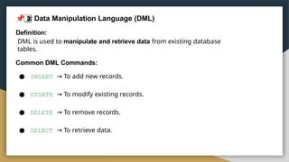 2
 Data Manipulation Language (DML)
Definition:
DML is used to manipulate and retrieve data from existing database
tables.
Common DML Commands:
● INSERT → To add new records.
● UPDATE → To modify existing records.
● DELETE → To remove records.
● SELECT → To retrieve data.
 