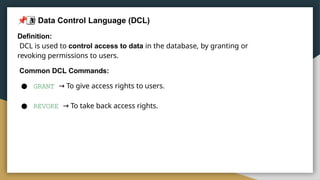 3
 Data Control Language (DCL)
Definition:
DCL is used to control access to data in the database, by granting or
revoking permissions to users.
Common DCL Commands:
● GRANT → To give access rights to users.
● REVOKE → To take back access rights.
 