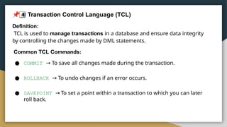 4
 Transaction Control Language (TCL)
Definition:
TCL is used to manage transactions in a database and ensure data integrity
by controlling the changes made by DML statements.
Common TCL Commands:
● COMMIT → To save all changes made during the transaction.
● ROLLBACK → To undo changes if an error occurs.
● SAVEPOINT → To set a point within a transaction to which you can later
roll back.
 
