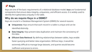 Keys
Keys are one of the basic requirements of a relational database model. keys are fundamental
components that ensure data integrity, uniqueness, and efficient access. It is widely used to
identify the tuples(rows) uniquely in the table.
Why do we require Keys in a DBMS?
Keys are crucial in a Database Management System (DBMS) for several reasons:
● Uniqueness: Keys ensure that each record in a table is unique and can be
identified distinctly.
● Data Integrity: Keys prevent data duplication and maintain the consistency of
the data.
● Efficient Data Retrieval: By defining relationships between tables, keys enable
faster querying and better data organization. Without keys, it would be
extremely difficult to manage large datasets, and queries would become
inefficient and prone to errors.
 