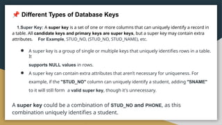 Different Types of Database Keys
1.Super Key: A super key is a set of one or more columns that can uniquely identify a record in
a table. All candidate keys and primary keys are super keys, but a super key may contain extra
attributes. For Example, STUD_NO, (STUD_NO, STUD_NAME), etc.
● A super key is a group of single or multiple keys that uniquely identifies rows in a table.
It
supports NULL values in rows.
● A super key can contain extra attributes that aren’t necessary for uniqueness. For
example, if the "STUD_NO" column can uniquely identify a student, adding "SNAME"
to it will still form a valid super key, though it's unnecessary.
A super key could be a combination of STUD_NO and PHONE, as this
combination uniquely identifies a student.
 