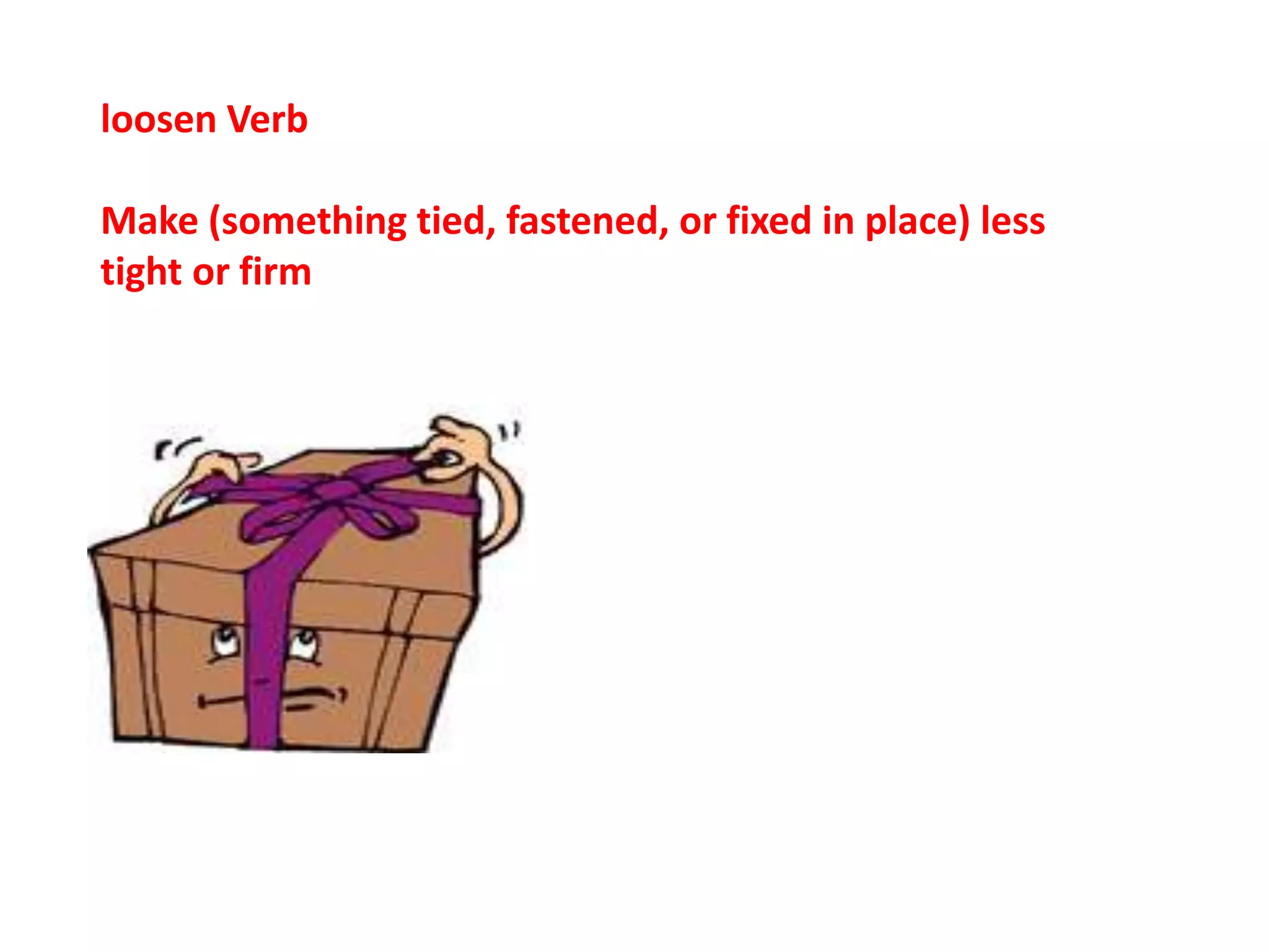 loosen Verb
Make (something tied, fastened, or fixed in place) less
tight or firm