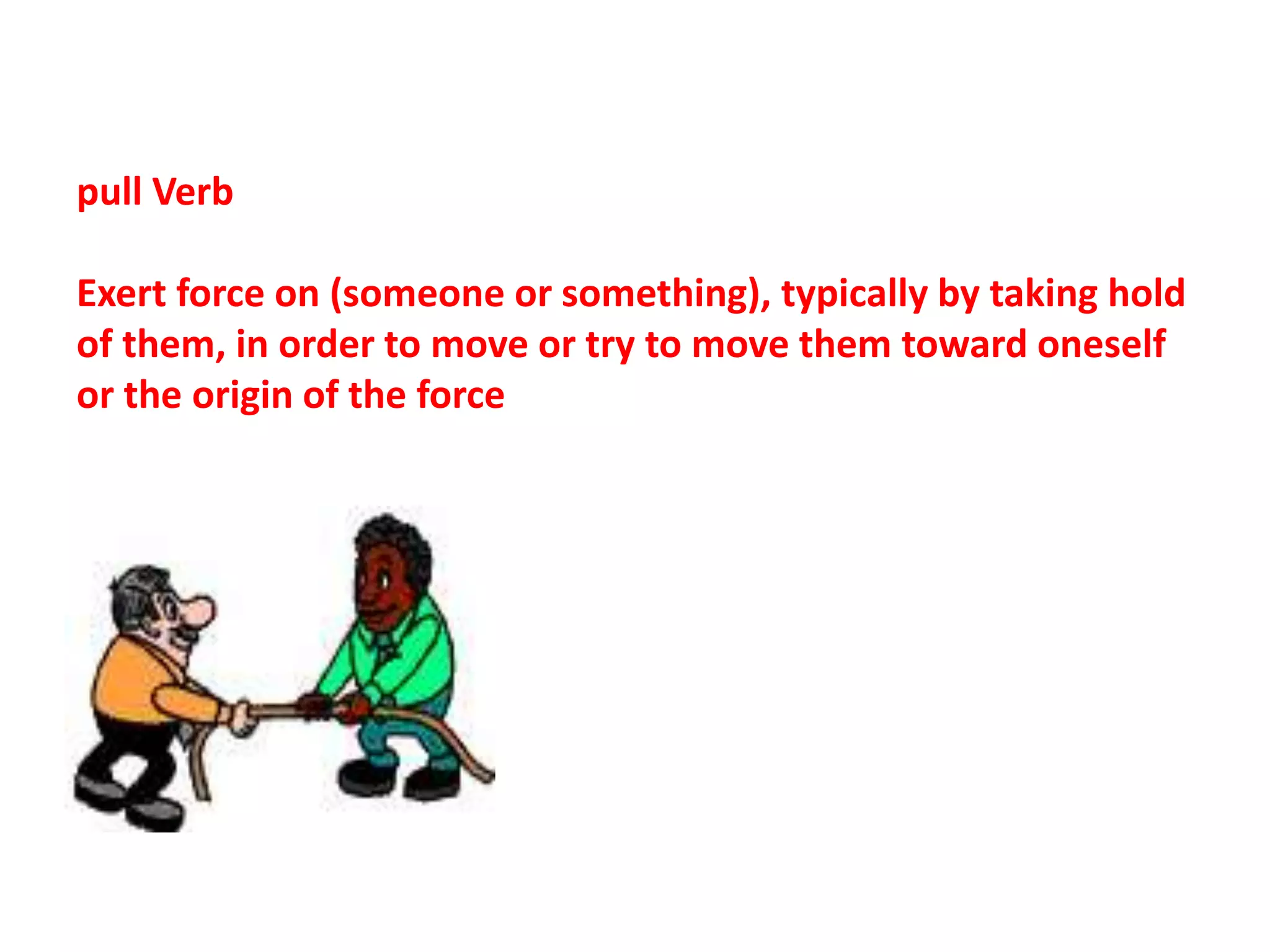 pull Verb
Exert force on (someone or something), typically by taking hold
of them, in order to move or try to move them toward oneself
or the origin of the force