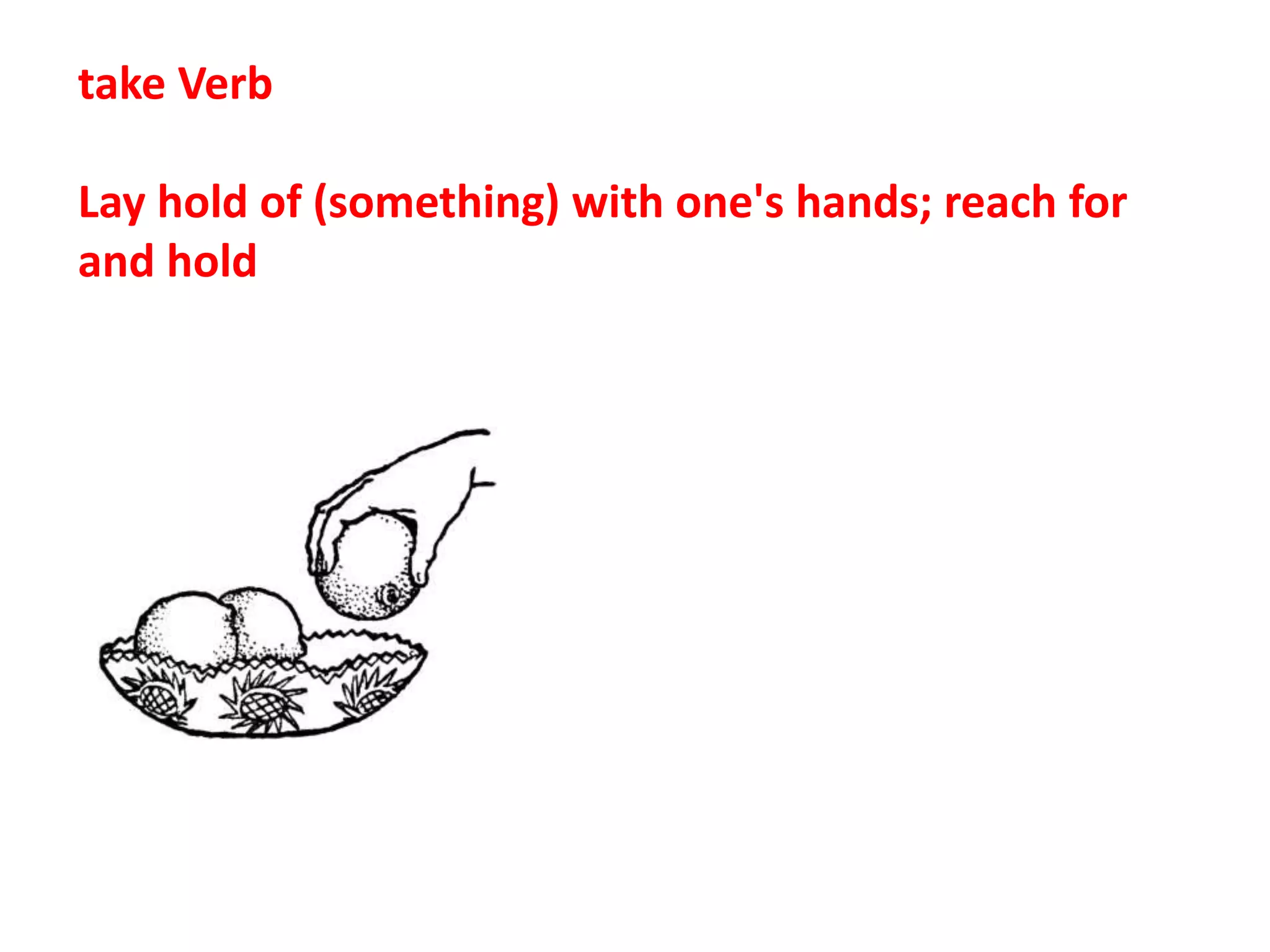take Verb
Lay hold of (something) with one's hands; reach for
and hold