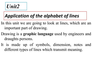 Application of the alphabet of lines
In this unit we are going to look at lines, which are an
important part of drawing.
Drawing is a graphic language used by engineers and
draughts persons.
It is made up of symbols, dimension, notes and
different types of lines which transmit meaning.
Unit2
 