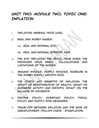 1
UNIT TWO: MODULE TWO, TOPIC ONE:
INFLATION
1. Inflation: general price level.
2. Real and money wages:
(a) real and nominal GDP;
(b) Real and nominal interest rate.
3. The GDP deflator; the retail price index; the
producer price index. Calculations and
limitations of the indices.
4. Demand shocks, supply shocks, increase in
the money supply growth rate.
5. The costs and benefits of inflation: the
impact of redistribution of wealth; impact of
business activity and growth, impact on the
balance of payments.
6. Income policy, monetary policy, fiscal
policy and supply side measures.
7. Trade-off between inflation and the rate of
unemployment: Phillips curve – stagflation.
 