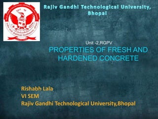 Unit -2,RGPV

PROPERTIES OF FRESH AND
HARDENED CONCRETE

Rishabh Lala
VI SEM
Rajiv Gandhi Technological University,Bhopal

 