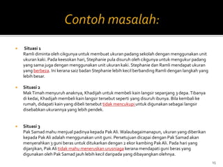  Situasi 1
Ramli diminta oleh cikgunya untuk membuat ukuran padang sekolah dengan menggunakan unit
ukuran kaki. Pada keesokan hari, Stephanie pula disuruh oleh cikgunya untuk mengukur padang
yang sama juga dengan menggunakan unit ukuran kaki. Stephanie dan Ramli mendapat ukuran
yang berbeza. Ini kerana saiz badan Stephanie lebih kecil berbanding Ramli dengan langkah yang
lebih besar.
 Situasi 2
MakTimah menyuruh anaknya, Khadijah untuk membeli kain langsir sepanjang 3 depa.Tibanya
di kedai, Khadijah membeli kain langsir tersebut seperti yang disuruh ibunya. Bila kembali ke
rumah, didapati kain yang dibeli tersebut tidak mencukupi untuk digunakan sebagai langsir
disebabkan ukurannya yang lebih pendek.
 Situasi 3
Pak Samad mahu menjual padinya kepada Pak Ali. Walaubagaimanapun, ukuran yang diberikan
kepada Pak Ali adalah menggunakan unit guni. Persetujuan dicapai dengan Pak Samad akan
menyerahkan 3 guni beras untuk ditukarkan dengan 2 ekor kambing Pak Ali. Pada hari yang
dijanjikan, Pak Ali tidak mahu meneruskan urusniaga kerana mendapati guni beras yang
digunakan oleh Pak Samad jauh lebih kecil daripada yang dibayangkan olehnya.
15
 