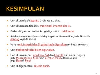  Unit ukuran ialah kuantiti bagi sesuatu sifat.
 Unit ukuran ada tiga iaitu tradisional, imperial dan SI.
 Perbandingan unit antara ketiga-tiga unit itu tidak sama.
 Berdasarkan masalah-masalah yang telah disenaraikan, unit SI adalah
penting kepada semua.
 Hanya unit imperial dan SI yang masih digunakan sehingga sekarang.
 Unit tradisional tidak boleh digunakan.
 Unit ukuran ini dari abad ke-4 SM dan ke-3 SM dari empat negara
iaitu Mesopotamia, Mesir dan Lembah Indus, dan mungkin
juga Elam di Parsi.
 Unit SI digunakan di seluruh dunia.
17
 