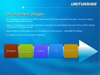 Development Stages
PCT application published on WIPO website with all 8 claims passed for Novelty, Inventive step &
Industrial applicability by ISA

Stage-1 Proposal received after appraisal to develop the technology from one of the world's largest
consultants on Marine Energy

Approximate funding required from Simulation to Commercial = USD/GBP 8.0 Million

3+ years to roll out the full scale Prototype




                 Design &                            Trial        Commercial
Simulation                          Testing
                Development
 