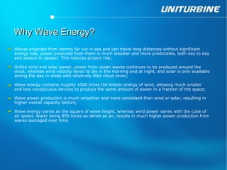 Why Wave Energy?
Waves originate from storms far out in sea and can travel long distances without significant
energy loss, power produced from them is much steadier and more predictable, both day to day
and season to season. This reduces project risk;

Unlike wind and solar power, power from ocean waves continues to be produced around the
clock, whereas wind velocity tends to die in the morning and at night, and solar is only available
during the day in areas with relatively little cloud cover;

Wave energy contains roughly 1000 times the kinetic energy of wind, allowing much smaller
and less conspicuous devices to produce the same amount of power in a fraction of the space;

Wave power production is much smoother and more consistent than wind or solar, resulting in
higher overall capacity factors;

Wave energy varies as the square of wave height, whereas wind power varies with the cube of
air speed. Water being 850 times as dense as air, results in much higher power production from
waves averaged over time.
 
