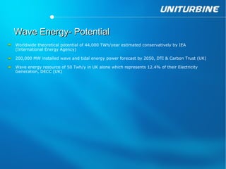 Wave Energy- Potential
Worldwide theoretical potential of 44,000 TWh/year estimated conservatively by IEA
(International Energy Agency)

200,000 MW installed wave and tidal energy power forecast by 2050, DTI & Carbon Trust (UK)

Wave energy resource of 50 Twh/y in UK alone which represents 12.4% of their Electricity
Generation, DECC (UK)
 
