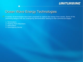 Ocean Wave Energy Technologies
A variety of technologies have been proposed to capture the energy from waves. Some of the
promising designs that are undergoing demonstration testing at near-commercial stages.

1.   Terminators
2.   Floating Point Absorbers
3.   Attenuators
4.   Overtopping Device
 