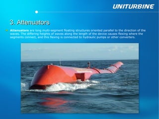 3. Attenuators
Attenuators are long multi-segment floating structures oriented parallel to the direction of the
waves. The differing heights of waves along the length of the device causes flexing where the
segments connect, and this flexing is connected to hydraulic pumps or other converters.
 