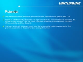 Potential
The realistically usable worldwide resource has been estimated to be greater than 2 TW.

Locations with the most potential for wave power include the western seaboard of Europe, the
northern coast of the UK, and the Pacific coastlines of North and South America, Southern
Africa, Australia, and New Zealand.

The north and south temperate zones have the best sites for capturing wave power. The
prevailing westerlies in these zones blow strongest in winter.
 