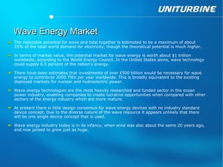Wave Energy Market
The realizable potential for wave and tidal together is estimated to be a maximum of about
25% of the total world demand for electricity, though the theoretical potential is much higher.

In terms of market value, the potential market for wave energy is worth about $1 trillion
worldwide, according to the World Energy Council. In the United States alone, wave technology
could supply 6.5 percent of the nation's energy.

There have been estimates that investments of over ₤500 billion would be necessary for wave
energy to contribute 2000 TWh per year worldwide. This is broadly equivalent to the existing
deployed markets for nuclear and hydroelectric power.

Wave energy technologies are the most heavily researched and funded sector in the ocean
power industry, enabling companies to create lucrative opportunities when compared with other
sectors of the energy industry which are more mature.

At present there is little design consensus for wave energy devices with no industry standard
device concept. Due to the diverse nature of the wave resource it appears unlikely that there
will be one single device concept that is used.

Wave energy industry today is in its infancy, when wind was also about the same 20 years ago,
and now poised to grow just as huge.
 