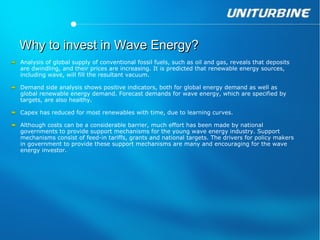 Why to invest in Wave Energy?
Analysis of global supply of conventional fossil fuels, such as oil and gas, reveals that deposits
are dwindling, and their prices are increasing. It is predicted that renewable energy sources,
including wave, will fill the resultant vacuum.

Demand side analysis shows positive indicators, both for global energy demand as well as
global renewable energy demand. Forecast demands for wave energy, which are specified by
targets, are also healthy. 

Capex has reduced for most renewables with time, due to learning curves.

Although costs can be a considerable barrier, much effort has been made by national
governments to provide support mechanisms for the young wave energy industry. Support
mechanisms consist of feed-in tariffs, grants and national targets. The drivers for policy makers
in government to provide these support mechanisms are many and encouraging for the wave
energy investor.
 