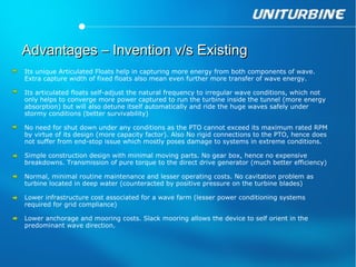 Advantages – Invention v/s Existing
Its unique Articulated Floats help in capturing more energy from both components of wave.
Extra capture width of fixed floats also mean even further more transfer of wave energy.

Its articulated floats self-adjust the natural frequency to irregular wave conditions, which not
only helps to converge more power captured to run the turbine inside the tunnel (more energy
absorption) but will also detune itself automatically and ride the huge waves safely under
stormy conditions (better survivability)

No need for shut down under any conditions as the PTO cannot exceed its maximum rated RPM
by virtue of its design (more capacity factor). Also No rigid connections to the PTO, hence does
not suffer from end-stop issue which mostly poses damage to systems in extreme conditions.

Simple construction design with minimal moving parts. No gear box, hence no expensive
breakdowns. Transmission of pure torque to the direct drive generator (much better efficiency)

Normal, minimal routine maintenance and lesser operating costs. No cavitation problem as
turbine located in deep water (counteracted by positive pressure on the turbine blades)

Lower infrastructure cost associated for a wave farm (lesser power conditioning systems
required for grid compliance)

Lower anchorage and mooring costs. Slack mooring allows the device to self orient in the
predominant wave direction.
 