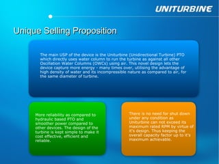 Unique Selling Proposition

       The main USP of the device is the Uniturbine (Unidirectional Turbine) PTO
       which directly uses water column to run the turbine as against all other
       Oscillation Water Columns (OWCs) using air. This novel design lets the
       device capture more energy - many times over, utilising the advantage of
       high density of water and its incompressible nature as compared to air, for
       the same diameter of turbine.




     More reliability as compared to                There is no need for shut down
     hydraulic based PTO and                        under any condition as
     smoother power compared to                     Uniturbine can not exceed its
     other devices. The design of the               maximum rated RPM by virtue of
     turbine is kept simple to make it              it's design. Thus keeping the
     cost effective, efficient and                  overall capacity factor up to it's
     reliable.                                      maximum achievable.
 