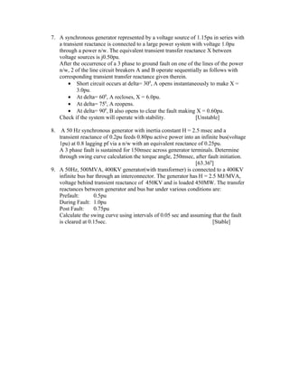 7. A synchronous generator represented by a voltage source of 1.15pu in series with
   a transient reactance is connected to a large power system with voltage 1.0pu
   through a power n/w. The equivalent transient transfer reactance X between
   voltage sources is j0.50pu.
   After the occurrence of a 3 phase to ground fault on one of the lines of the power
   n/w, 2 of the line circuit breakers A and B operate sequentially as follows with
   corresponding transient transfer reactance given therein.
       • Short circuit occurs at delta= 300, A opens instantaneously to make X =
           3.0pu.
       • At delta= 600, A recloses, X = 6.0pu.
       • At delta= 750, A reopens.
       • At delta= 900, B also opens to clear the fault making X = 0.60pu.
   Check if the system will operate with stability.             [Unstable]

8.  A 50 Hz synchronous generator with inertia constant H = 2.5 msec and a
   transient reactance of 0.2pu feeds 0.80pu active power into an infinite bus(voltage
   1pu) at 0.8 lagging pf via a n/w with an equivalent reactance of 0.25pu.
   A 3 phase fault is sustained for 150msec across generator terminals. Determine
   through swing curve calculation the torque angle, 250msec, after fault initiation.
                                                                [63.360]
9. A 50Hz, 500MVA, 400KV generator(with transformer) is connected to a 400KV
   infinite bus bar through an interconnector. The generator has H = 2.5 MJ/MVA,
   voltage behind transient reactance of 450KV and is loaded 450MW. The transfer
   reactances between generator and bus bar under various conditions are:
   Prefault:       0.5pu
   During Fault: 1.0pu
   Post Fault:     0.75pu
   Calculate the swing curve using intervals of 0.05 sec and assuming that the fault
   is cleared at 0.15sec.                                              [Stable]
 