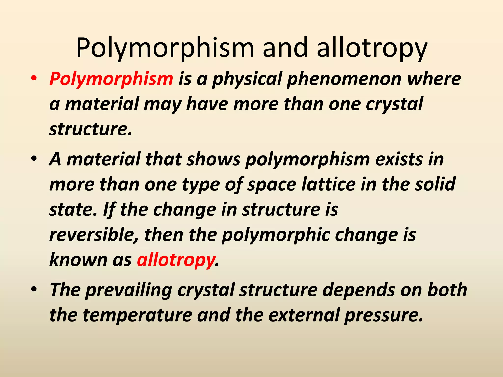 Polymorphism and allotropy
• Polymorphism is a physical phenomenon where
  a material may have more than one crystal
  structure.
• A material that shows polymorphism exists in
  more than one type of space lattice in the solid
  state. If the change in structure is
  reversible, then the polymorphic change is
  known as allotropy.
• The prevailing crystal structure depends on both
  the temperature and the external pressure.
 