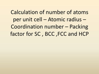 Calculation of number of atoms
 per unit cell – Atomic radius –
Coordination number – Packing
factor for SC , BCC ,FCC and HCP
 