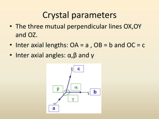 Crystal parameters
• The three mutual perpendicular lines OX,OY
  and OZ.
• Inter axial lengths: OA = a , OB = b and OC = c
• Inter axial angles: α,β and γ
 