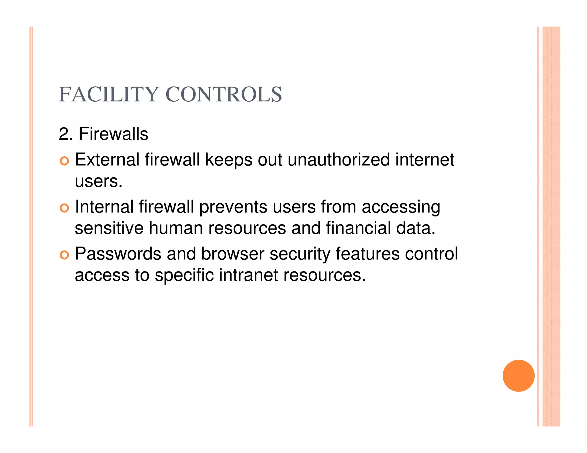FACILITY CONTROLS
2. Firewalls
  External firewall keeps out unauthorized internet
  users.
  Internal firewall prevents users from accessing
  sensitive human resources and financial data.
  Passwords and browser security features control
  access to specific intranet resources.
 