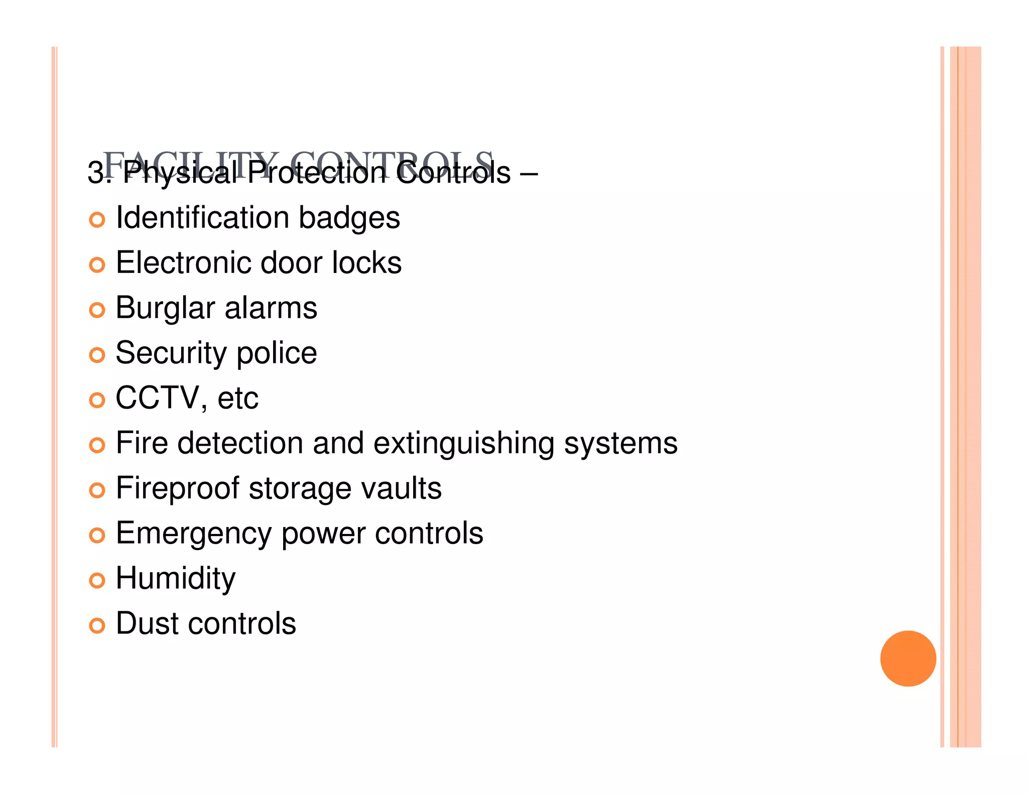 FACILITY CONTROLS
3. Physical Protection Controls –
  Identification badges
  Electronic door locks
  Burglar alarms
  Security police
  CCTV, etc
  Fire detection and extinguishing systems
  Fireproof storage vaults
  Emergency power controls
  Humidity
  Dust controls
 