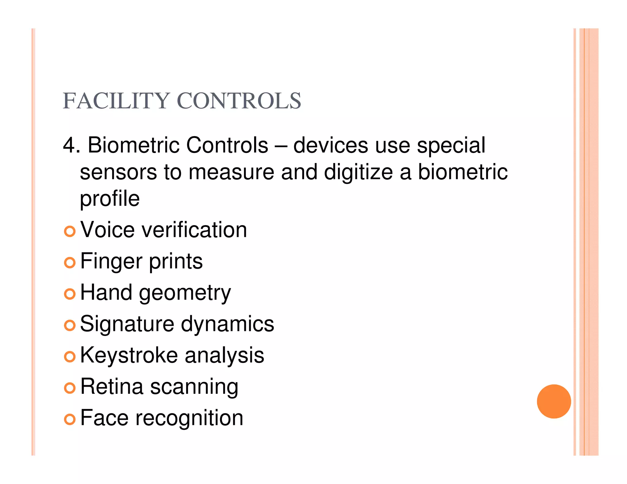 FACILITY CONTROLS
4. Biometric Controls – devices use special
  sensors to measure and digitize a biometric
  profile
  Voice verification
  Finger prints
  Hand geometry
  Signature dynamics
  Keystroke analysis
  Retina scanning
  Face recognition
 