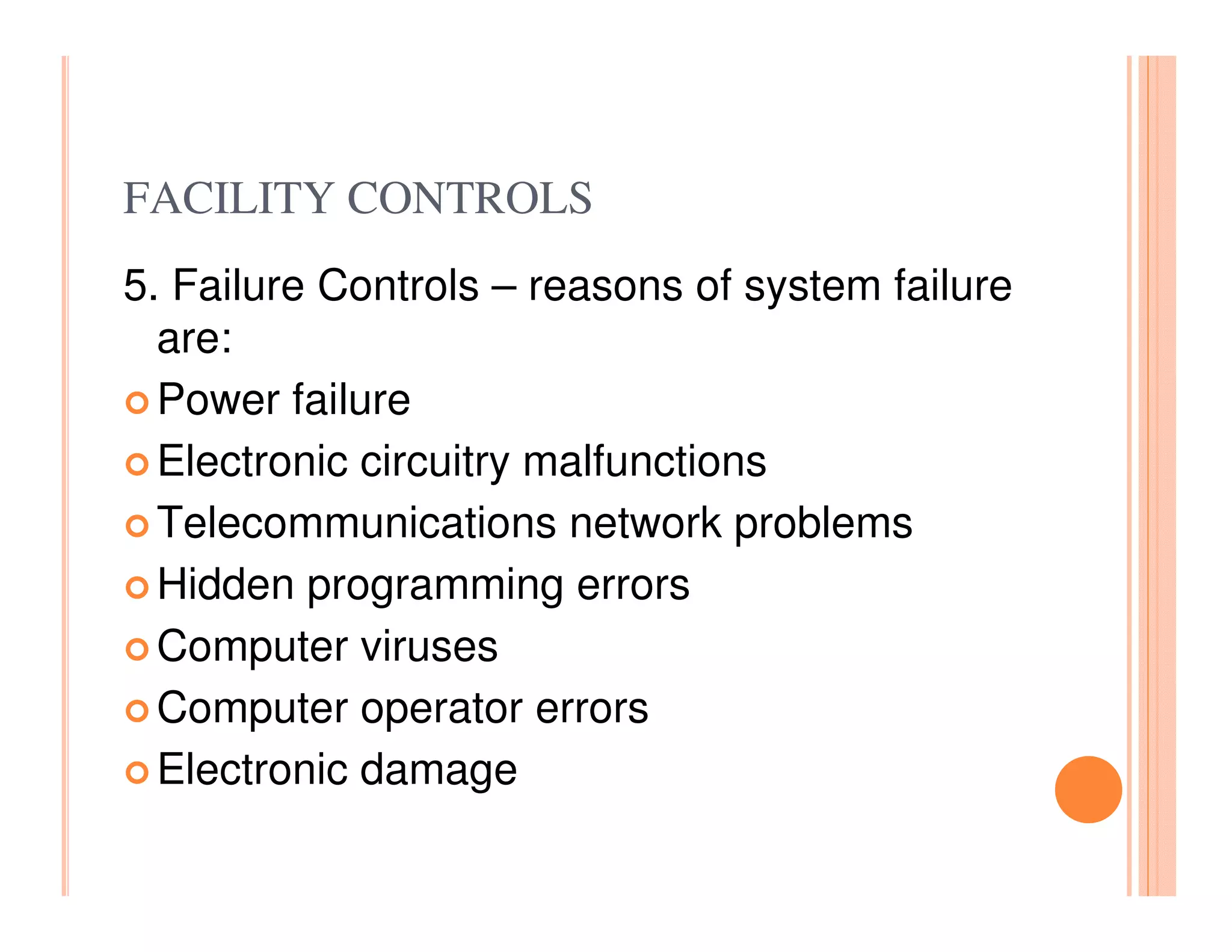 FACILITY CONTROLS
5. Failure Controls – reasons of system failure
  are:
  Power failure
  Electronic circuitry malfunctions
  Telecommunications network problems
  Hidden programming errors
  Computer viruses
  Computer operator errors
  Electronic damage
 
