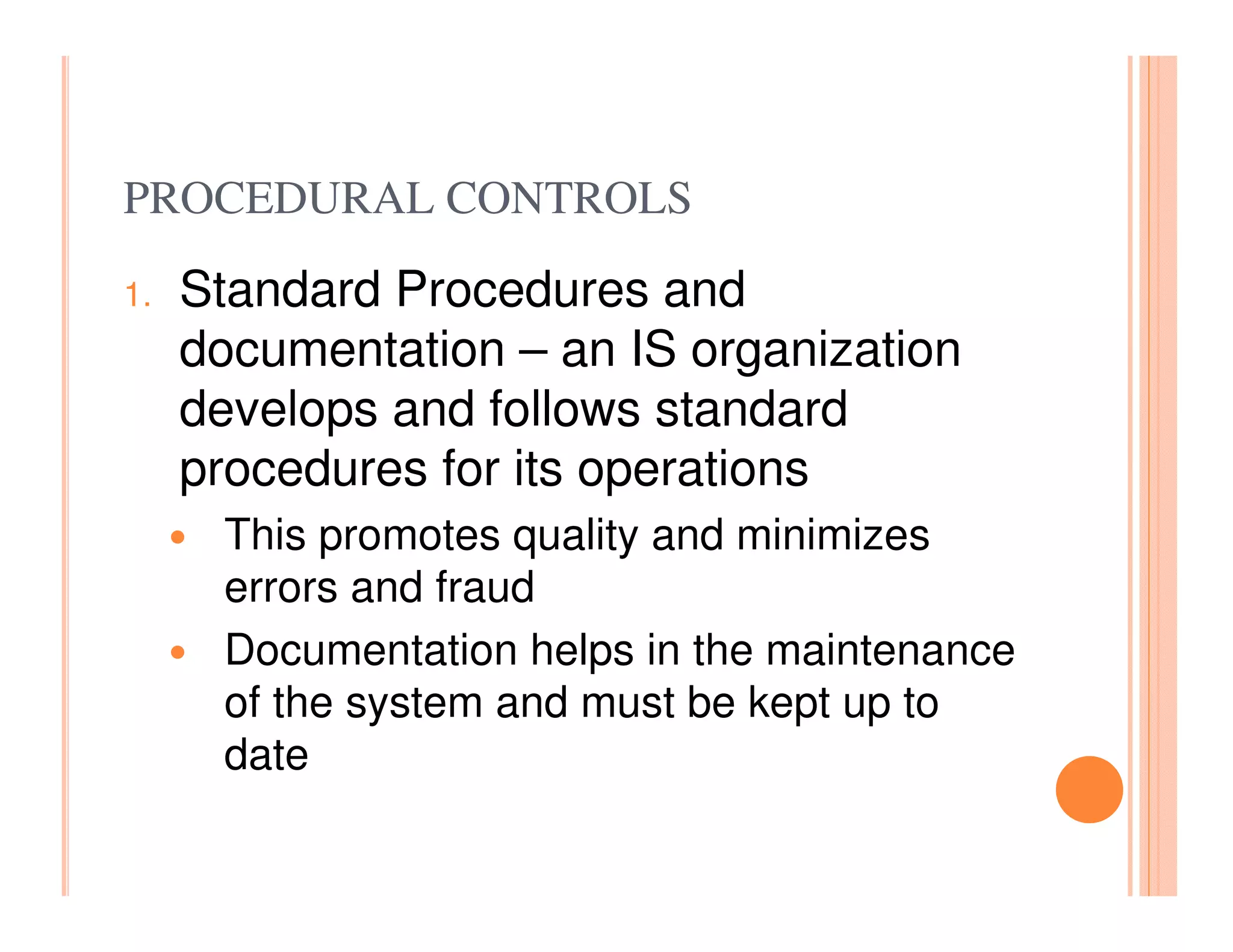 PROCEDURAL CONTROLS
1.   Standard Procedures and
     documentation – an IS organization
     develops and follows standard
     procedures for its operations
      This promotes quality and minimizes
      errors and fraud
      Documentation helps in the maintenance
      of the system and must be kept up to
      date
 