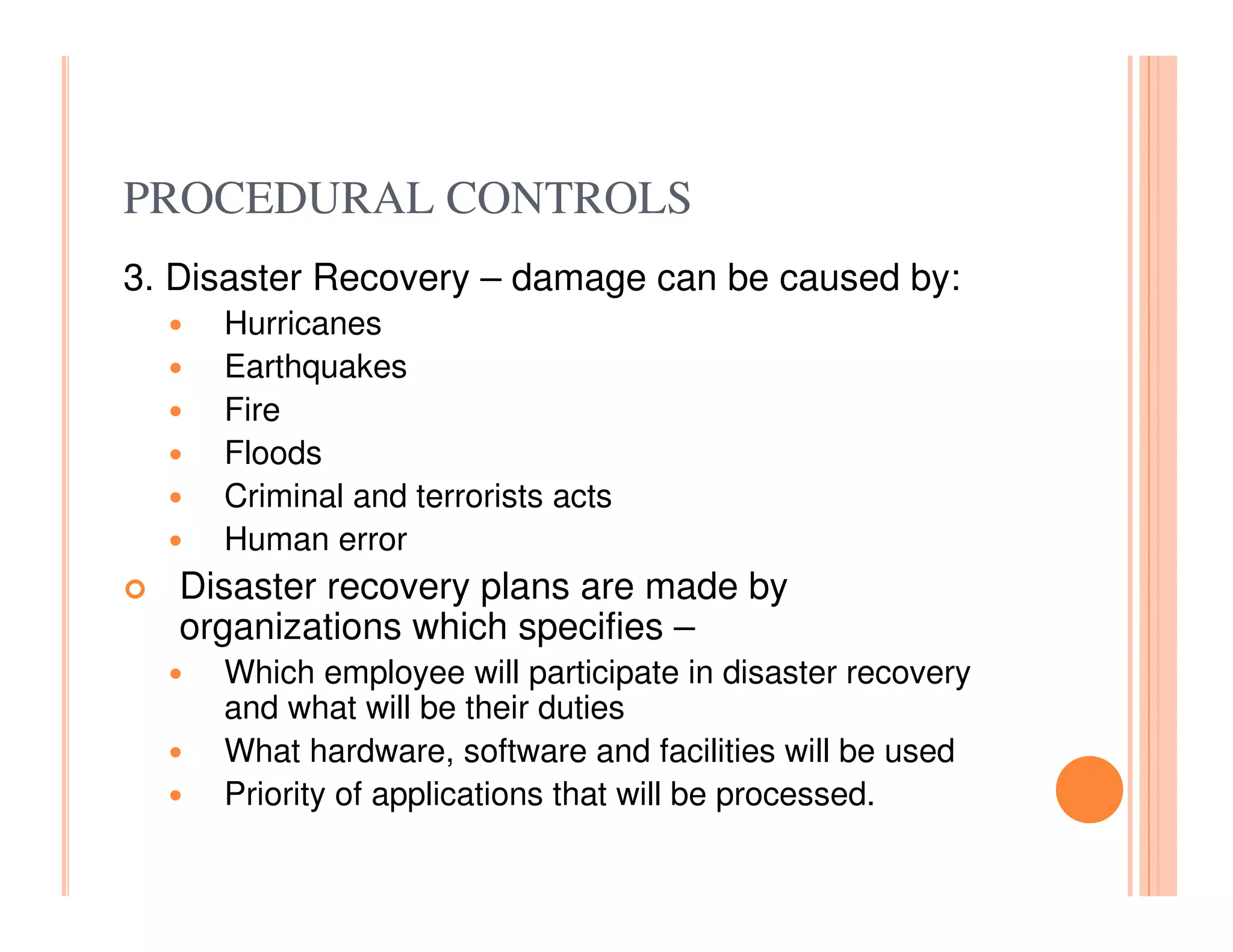 PROCEDURAL CONTROLS
3. Disaster Recovery – damage can be caused by:
     Hurricanes
     Earthquakes
     Fire
     Floods
     Criminal and terrorists acts
     Human error
   Disaster recovery plans are made by
   organizations which specifies –
     Which employee will participate in disaster recovery
     and what will be their duties
     What hardware, software and facilities will be used
     Priority of applications that will be processed.
 
