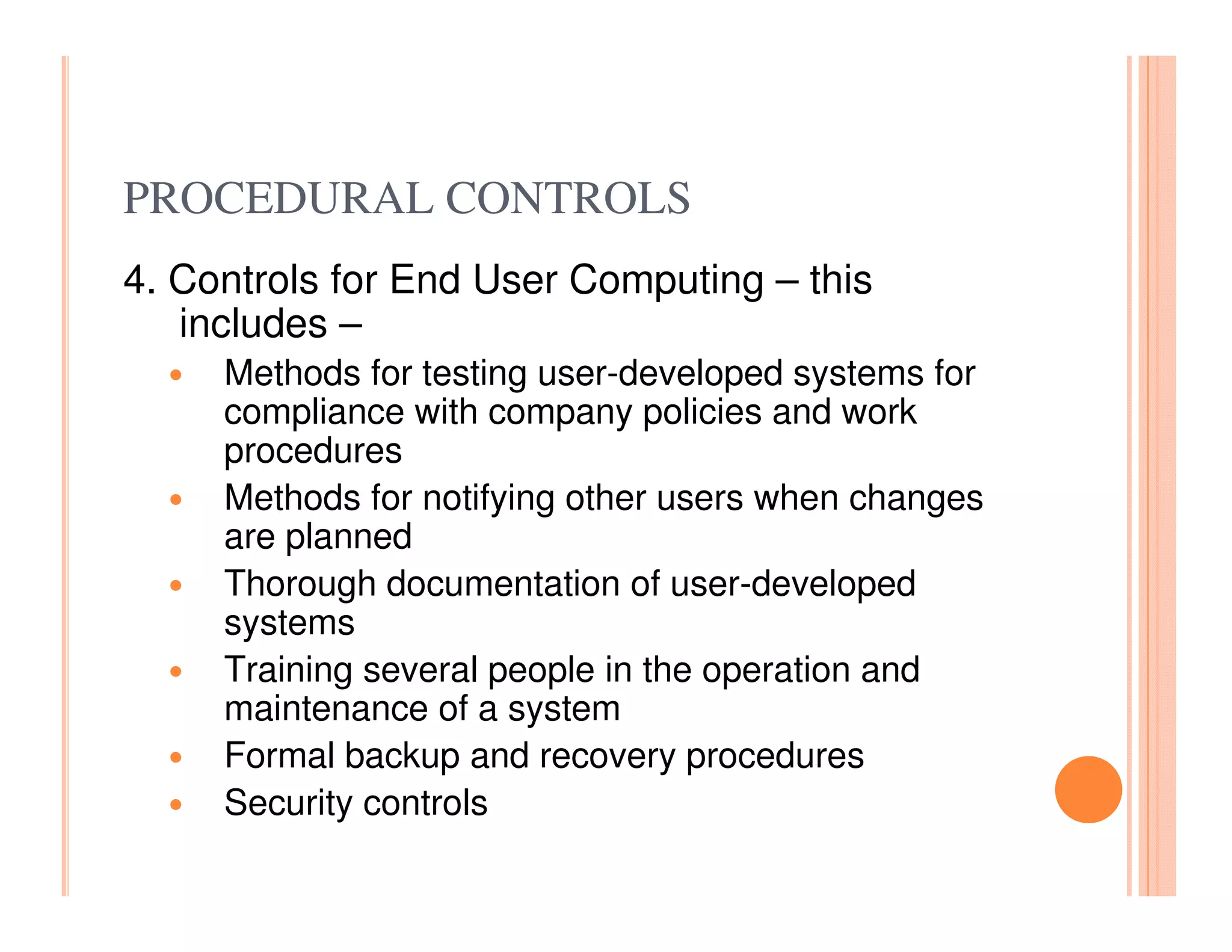 PROCEDURAL CONTROLS
4. Controls for End User Computing – this
   includes –
     Methods for testing user-developed systems for
     compliance with company policies and work
     procedures
     Methods for notifying other users when changes
     are planned
     Thorough documentation of user-developed
     systems
     Training several people in the operation and
     maintenance of a system
     Formal backup and recovery procedures
     Security controls
 