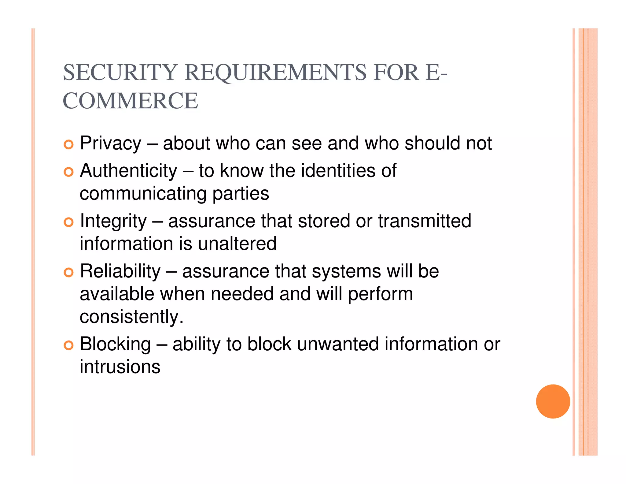 SECURITY REQUIREMENTS FOR E-
COMMERCE
 Privacy – about who can see and who should not
 Authenticity – to know the identities of
 communicating parties
 Integrity – assurance that stored or transmitted
 information is unaltered
 Reliability – assurance that systems will be
 available when needed and will perform
 consistently.
 Blocking – ability to block unwanted information or
 intrusions
 