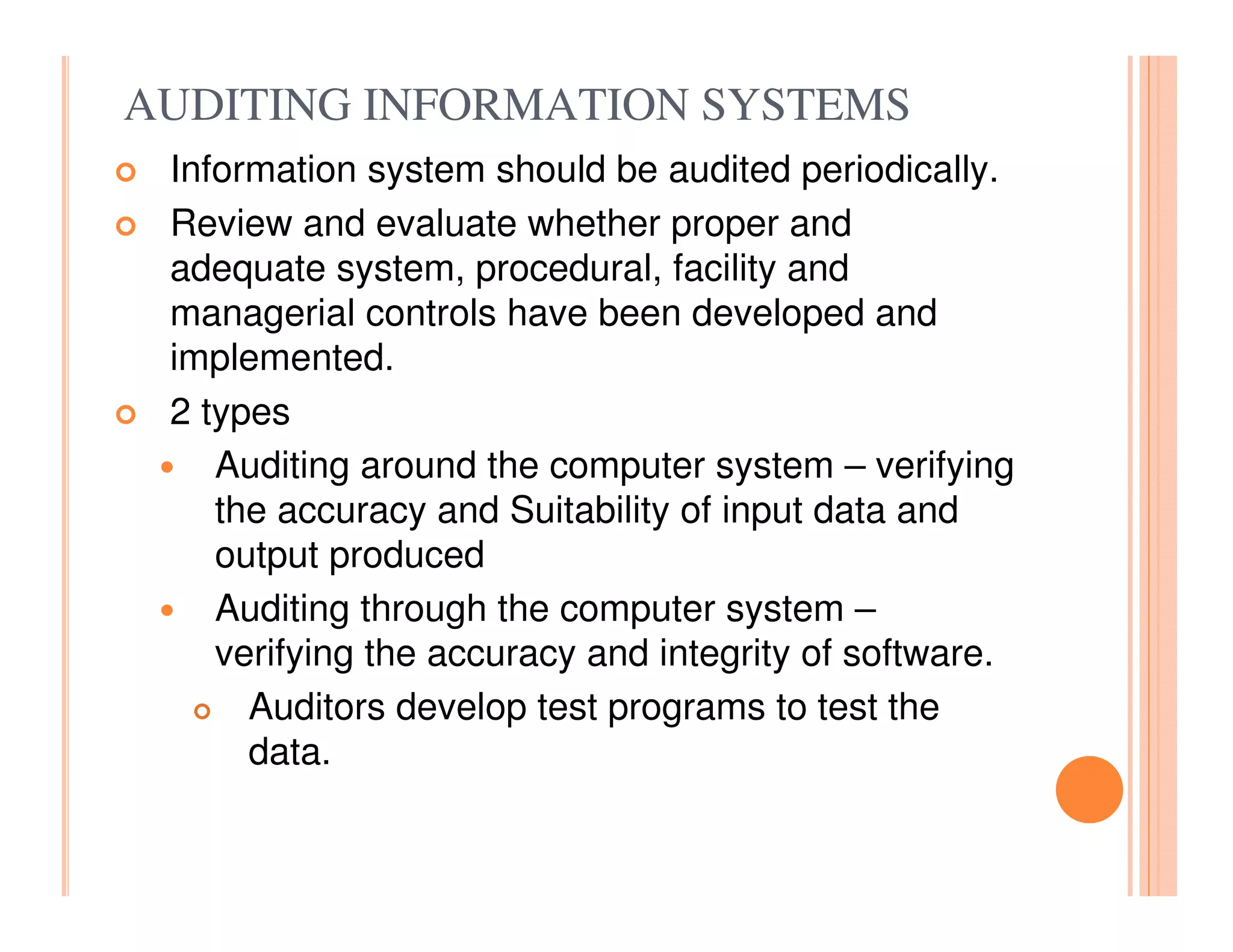AUDITING INFORMATION SYSTEMS
 Information system should be audited periodically.
 Review and evaluate whether proper and
 adequate system, procedural, facility and
 managerial controls have been developed and
 implemented.
 2 types
    Auditing around the computer system – verifying
    the accuracy and Suitability of input data and
    output produced
    Auditing through the computer system –
    verifying the accuracy and integrity of software.
      Auditors develop test programs to test the
      data.
 