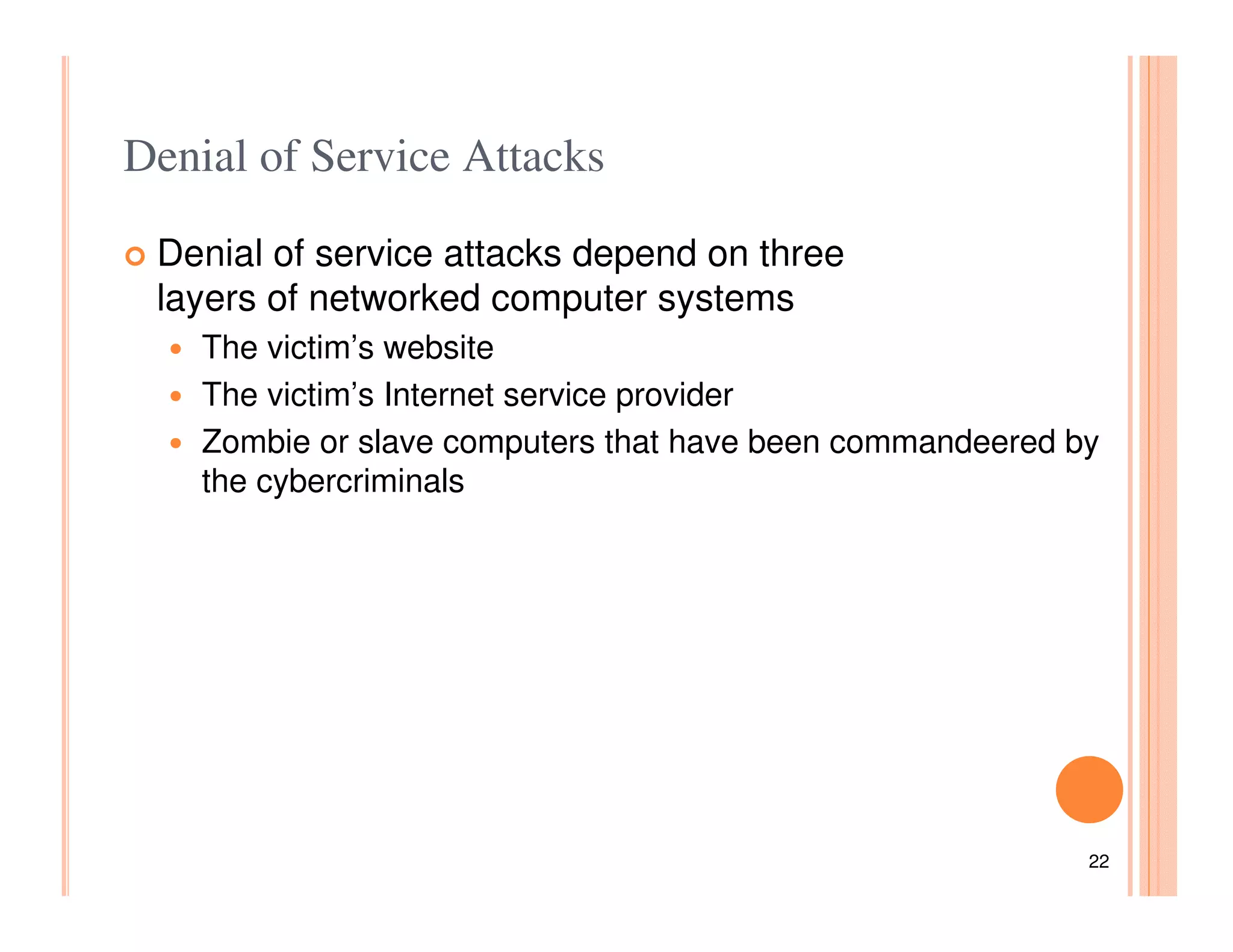 Denial of Service Attacks

 Denial of service attacks depend on three
 layers of networked computer systems
    The victim’s website
    The victim’s Internet service provider
    Zombie or slave computers that have been commandeered by
    the cybercriminals




                                                           22
 