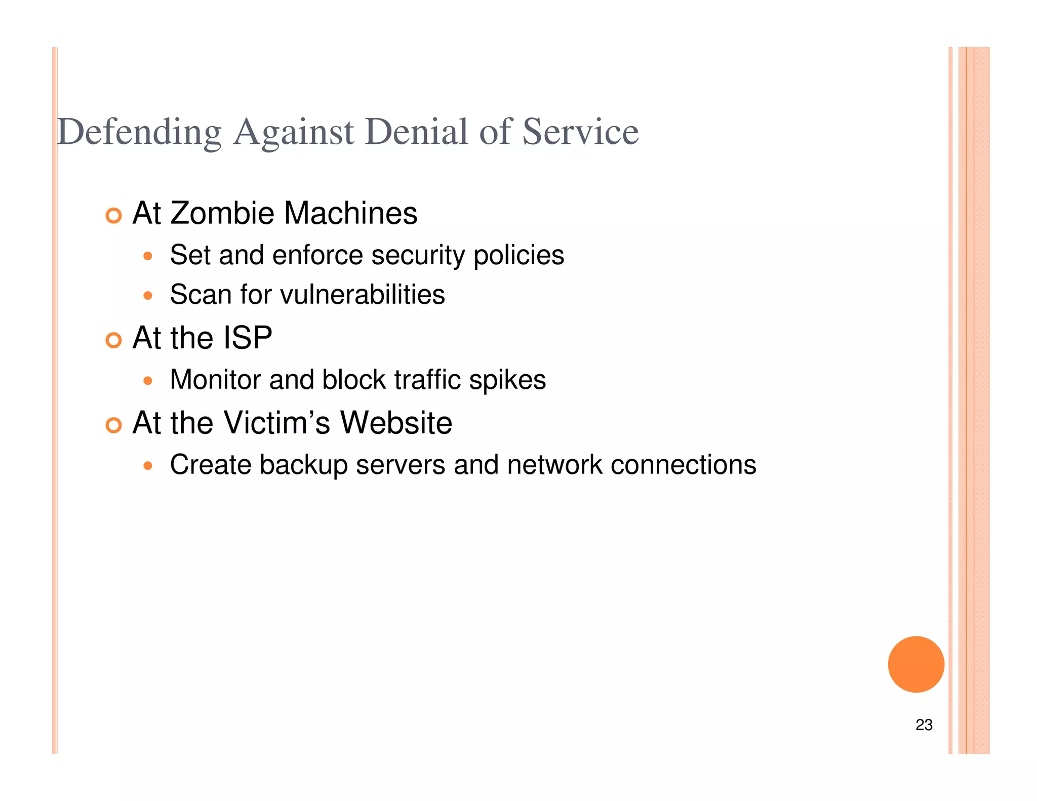 Defending Against Denial of Service

    At Zombie Machines
      Set and enforce security policies
      Scan for vulnerabilities
    At the ISP
      Monitor and block traffic spikes
    At the Victim’s Website
      Create backup servers and network connections




                                                      23
 