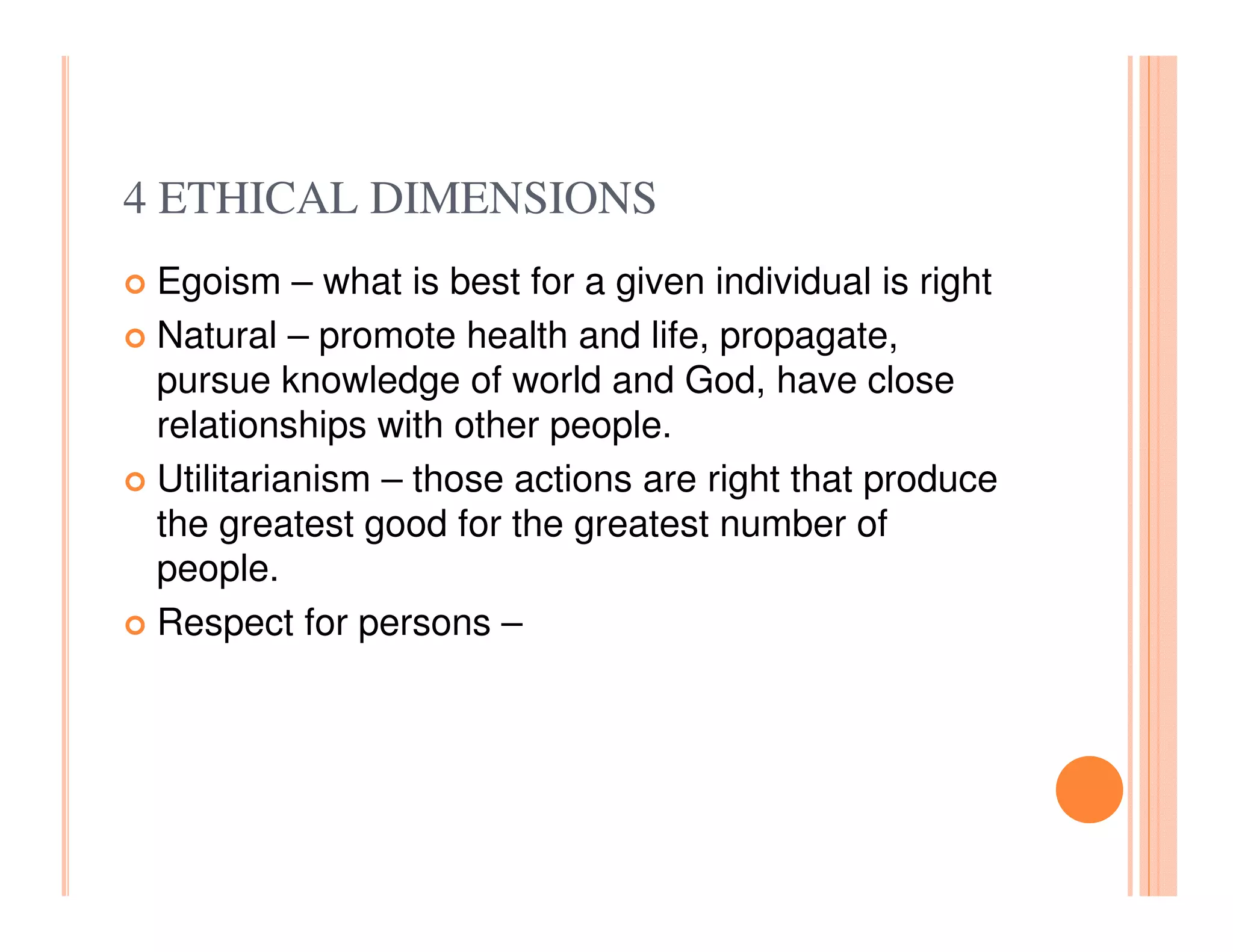 4 ETHICAL DIMENSIONS
 Egoism – what is best for a given individual is right
 Natural – promote health and life, propagate,
 pursue knowledge of world and God, have close
 relationships with other people.
 Utilitarianism – those actions are right that produce
 the greatest good for the greatest number of
 people.
 Respect for persons –
 