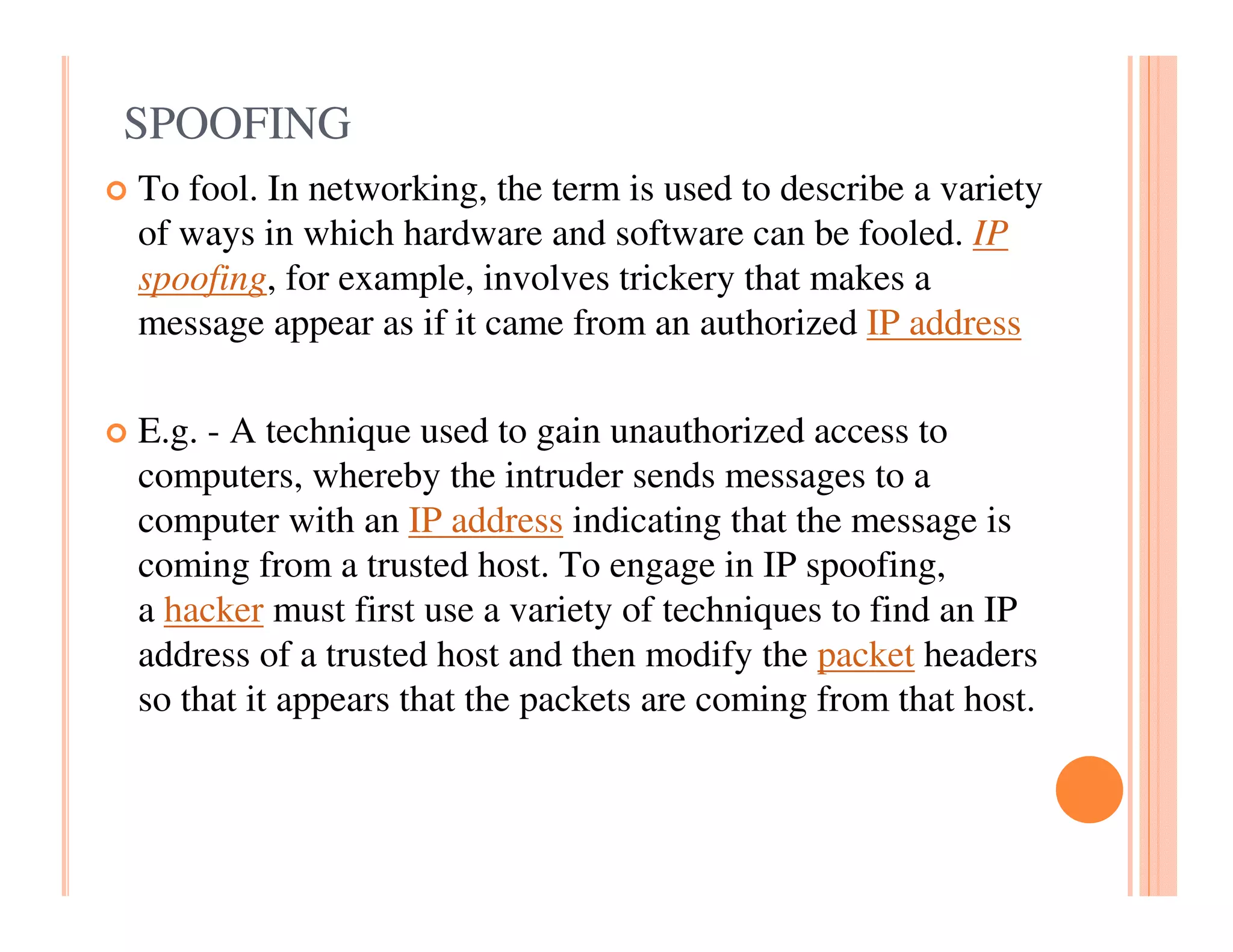 SPOOFING
To fool. In networking, the term is used to describe a variety
of ways in which hardware and software can be fooled. IP
spoofing, for example, involves trickery that makes a
message appear as if it came from an authorized IP address

E.g. - A technique used to gain unauthorized access to
computers, whereby the intruder sends messages to a
computer with an IP address indicating that the message is
coming from a trusted host. To engage in IP spoofing,
a hacker must first use a variety of techniques to find an IP
address of a trusted host and then modify the packet headers
so that it appears that the packets are coming from that host.
 