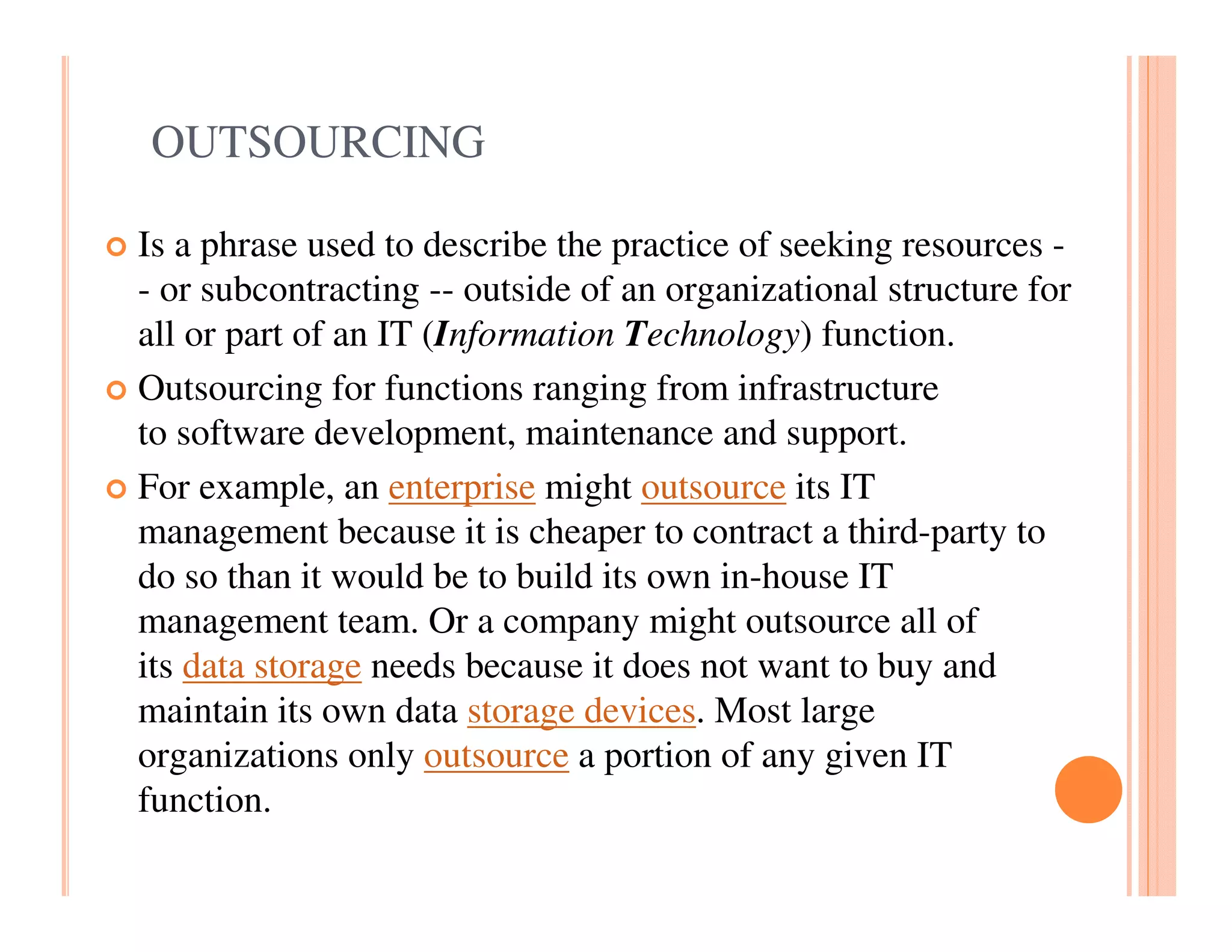 OUTSOURCING

Is a phrase used to describe the practice of seeking resources -
- or subcontracting -- outside of an organizational structure for
all or part of an IT (Information Technology) function.
Outsourcing for functions ranging from infrastructure
to software development, maintenance and support.
For example, an enterprise might outsource its IT
management because it is cheaper to contract a third-party to
do so than it would be to build its own in-house IT
management team. Or a company might outsource all of
its data storage needs because it does not want to buy and
maintain its own data storage devices. Most large
organizations only outsource a portion of any given IT
function.
 