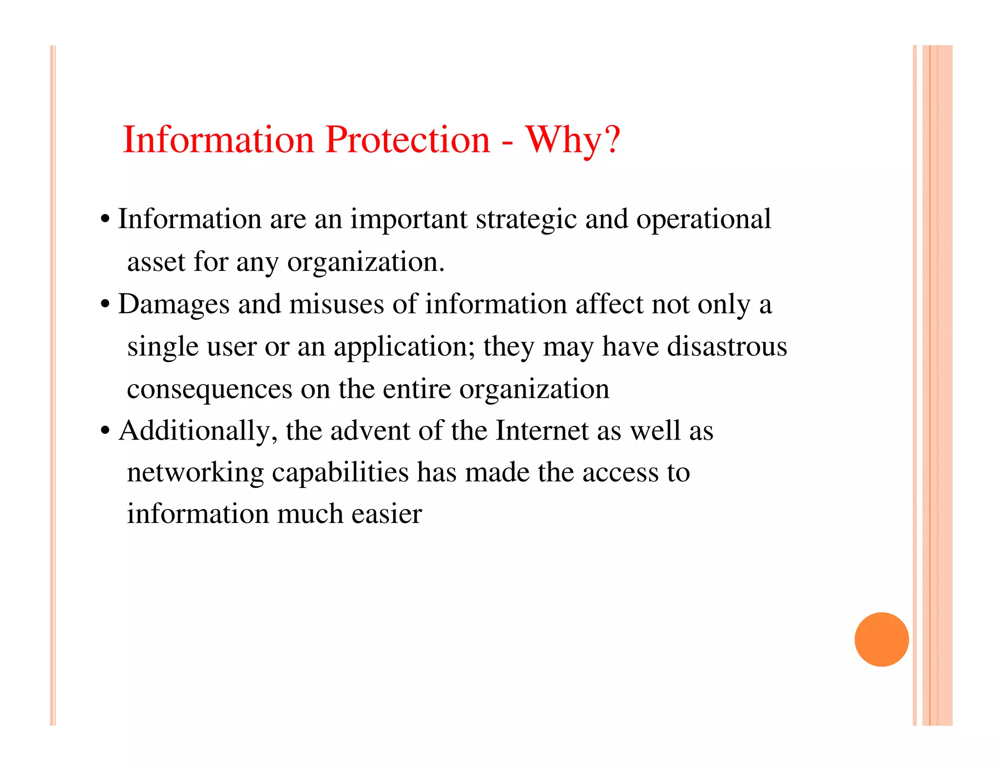 Information Protection - Why?
• Information are an important strategic and operational
   asset for any organization.
• Damages and misuses of information affect not only a
   single user or an application; they may have disastrous
   consequences on the entire organization
• Additionally, the advent of the Internet as well as
   networking capabilities has made the access to
   information much easier
 