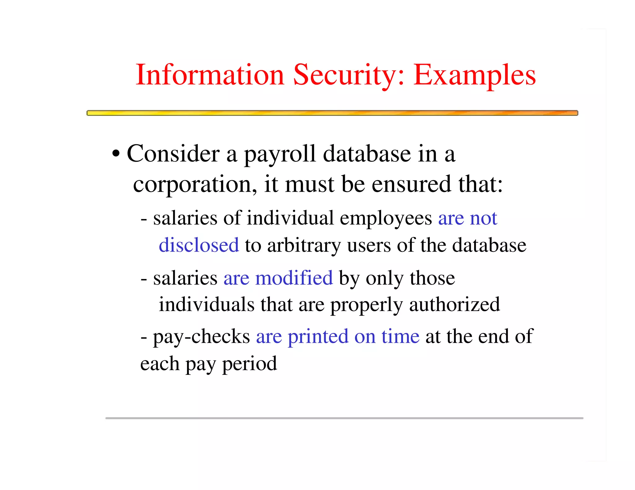 Information Security: Examples

• Consider a payroll database in a
  corporation, it must be ensured that:
  - salaries of individual employees are not
     disclosed to arbitrary users of the database
  - salaries are modified by only those
     individuals that are properly authorized
  - pay-checks are printed on time at the end of
  each pay period
 