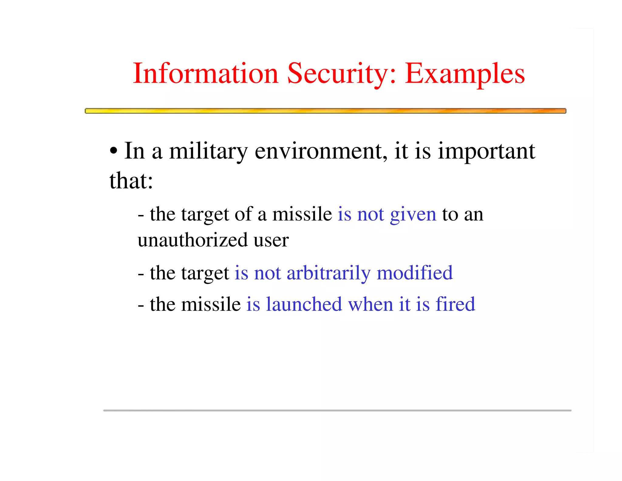 Information Security: Examples

• In a military environment, it is important
that:
  - the target of a missile is not given to an
  unauthorized user
  - the target is not arbitrarily modified
  - the missile is launched when it is fired
 