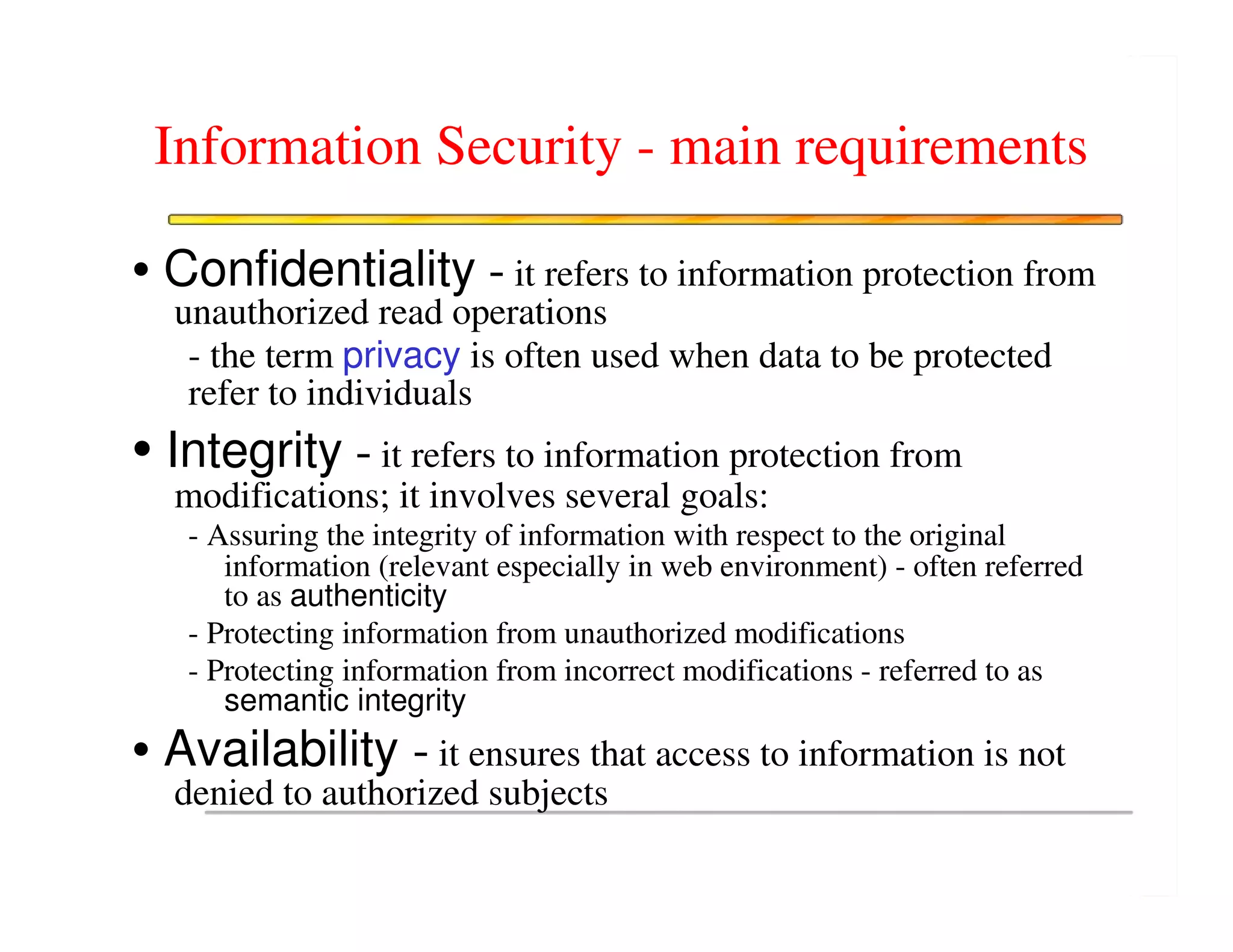 Information Security - main requirements

• Confidentiality - it refers to information protection from
  unauthorized read operations
   - the term privacy is often used when data to be protected
   refer to individuals
• Integrity - it refers to information protection from
  modifications; it involves several goals:
   - Assuring the integrity of information with respect to the original
      information (relevant especially in web environment) - often referred
      to as authenticity
   - Protecting information from unauthorized modifications
   - Protecting information from incorrect modifications - referred to as
      semantic integrity
• Availability - it ensures that access to information is not
  denied to authorized subjects
 