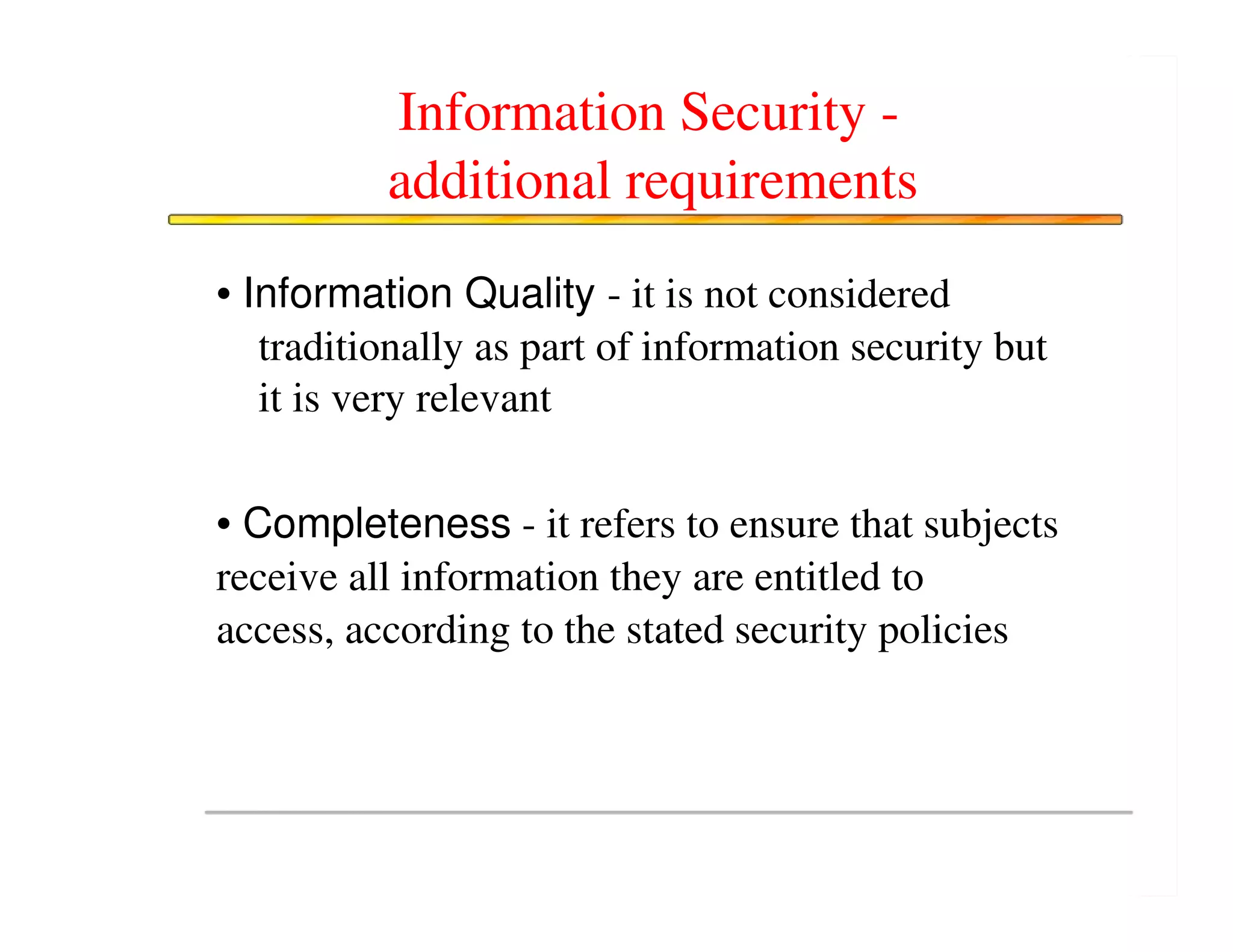 Information Security -
          additional requirements
• Information Quality - it is not considered
   traditionally as part of information security but
   it is very relevant

• Completeness - it refers to ensure that subjects
receive all information they are entitled to
access, according to the stated security policies
 